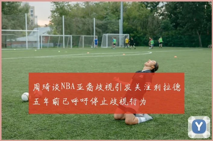 周琦谈NBA亚裔歧视引发关注利拉德五年前已呼吁停止歧视行为