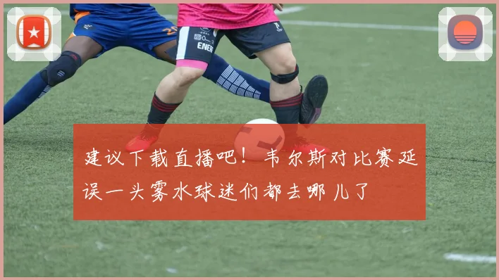 建议下载直播吧！韦尔斯对比赛延误一头雾水球迷们都去哪儿了