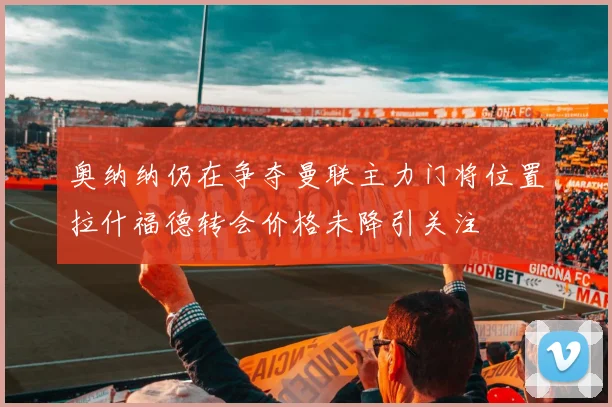 奥纳纳仍在争夺曼联主力门将位置拉什福德转会价格未降引关注