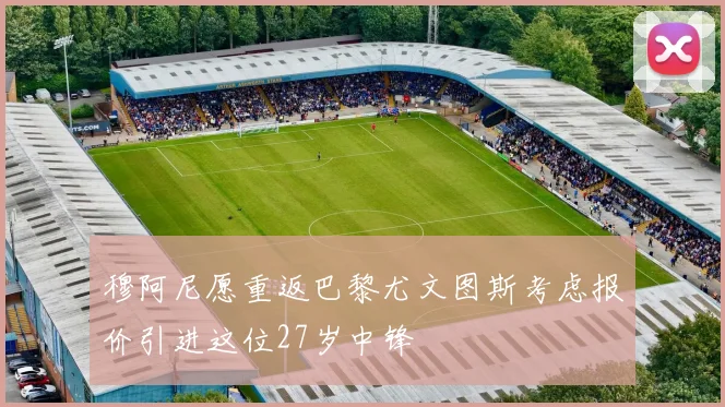 穆阿尼愿重返巴黎尤文图斯考虑报价引进这位27岁中锋