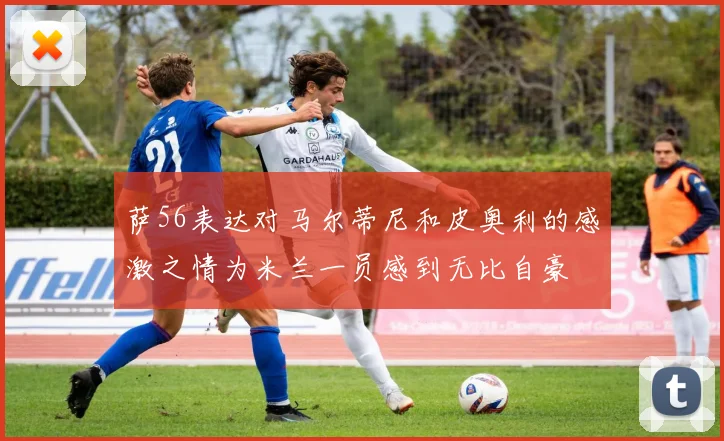 萨56表达对马尔蒂尼和皮奥利的感激之情为米兰一员感到无比自豪