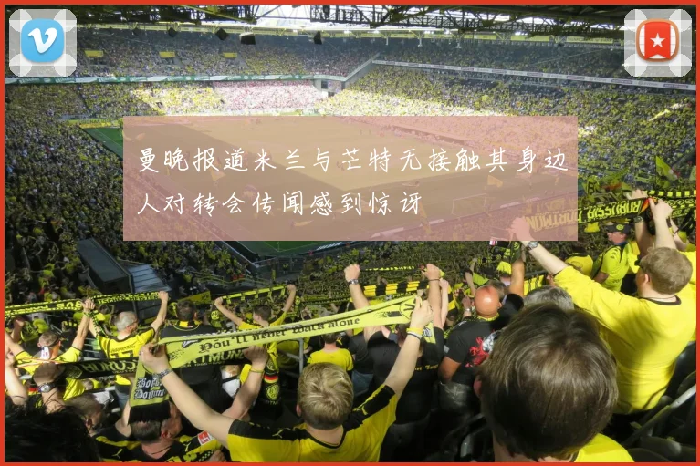 曼晚报道米兰与芒特无接触其身边人对转会传闻感到惊讶
