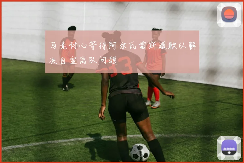 马竞耐心等待阿尔瓦雷斯道歉以解决自宣离队问题