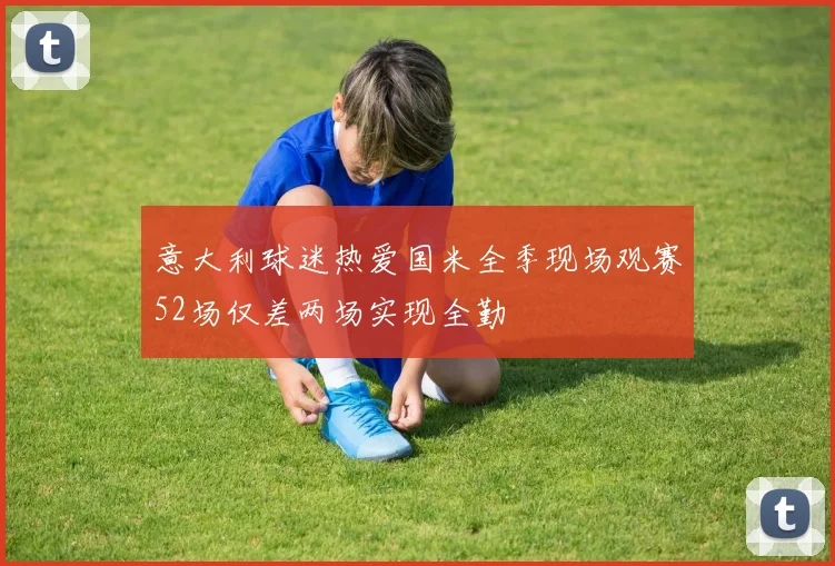意大利球迷热爱国米全季现场观赛52场仅差两场实现全勤