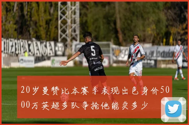 20岁曼赞比本赛季表现出色身价5000万英超多队争抢他能卖多少