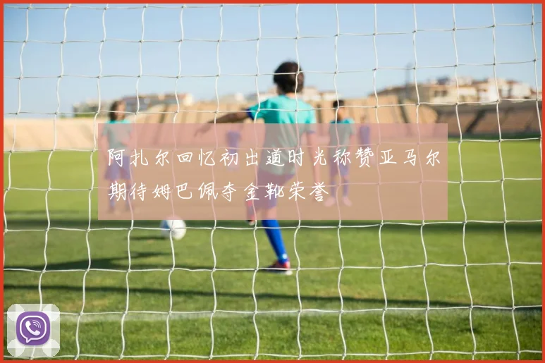阿扎尔回忆初出道时光称赞亚马尔期待姆巴佩夺金靴荣誉