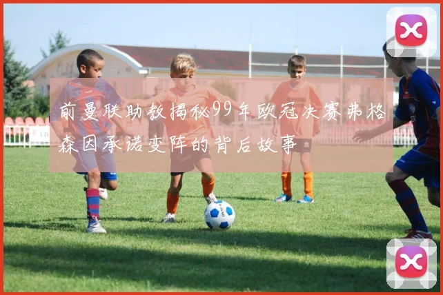 前曼联助教揭秘99年欧冠决赛弗格森因承诺变阵的背后故事