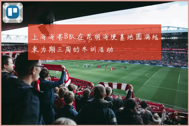 上海海港B队在昆明海埂基地圆满结束为期三周的冬训活动