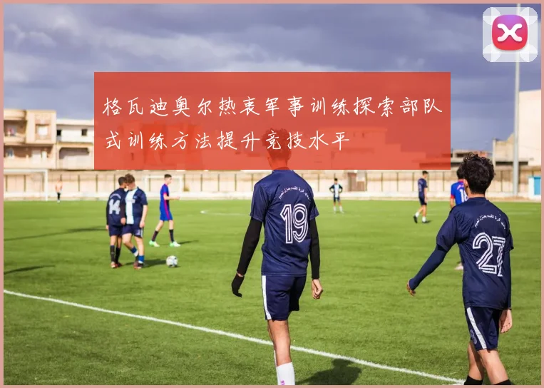 格瓦迪奥尔热衷军事训练探索部队式训练方法提升竞技水平