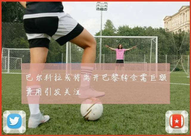 巴尔科拉或将离开巴黎转会需巨额费用引发关注