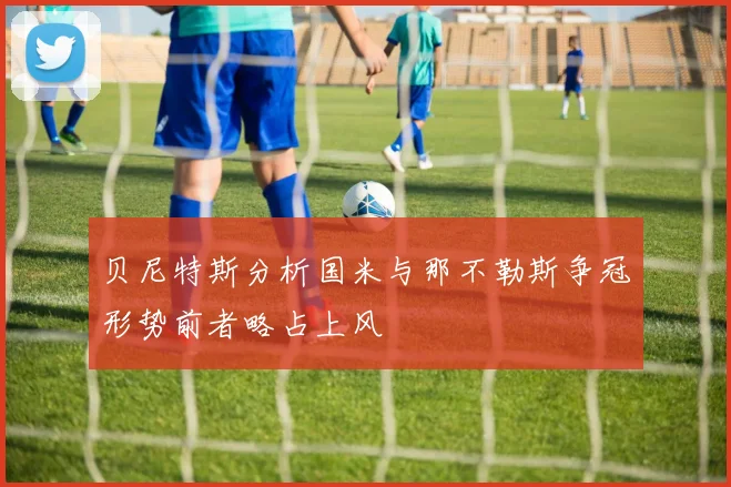 贝尼特斯分析国米与那不勒斯争冠形势前者略占上风