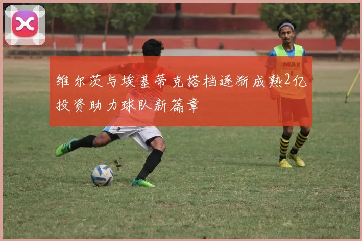 维尔茨与埃基蒂克搭档逐渐成熟2亿投资助力球队新篇章