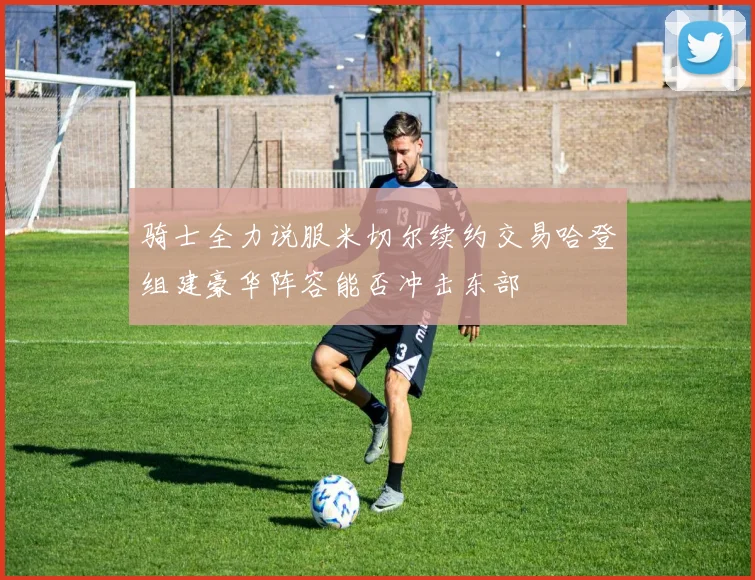 骑士全力说服米切尔续约交易哈登组建豪华阵容能否冲击东部