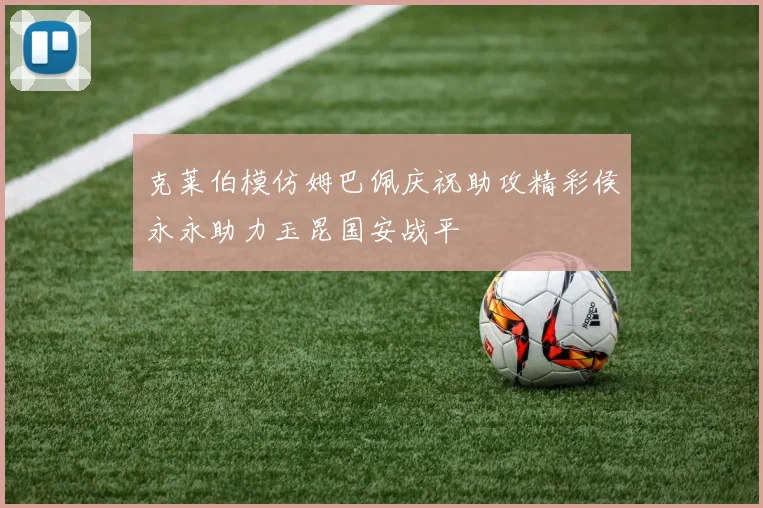 克莱伯模仿姆巴佩庆祝助攻精彩侯永永助力玉昆国安战平