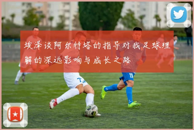 埃泽谈阿尔特塔的指导对我足球理解的深远影响与成长之路