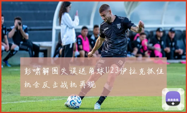 彭啸解围失误送角球U23伊拉克抓住机会反击战机再现