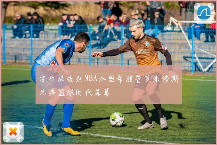 字母弟告别NBA加盟希腊普罗米修斯兄弟篮球时代落幕