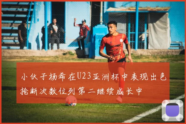 小伙子杨希在U23亚洲杯中表现出色抢断次数位列第二继续成长中