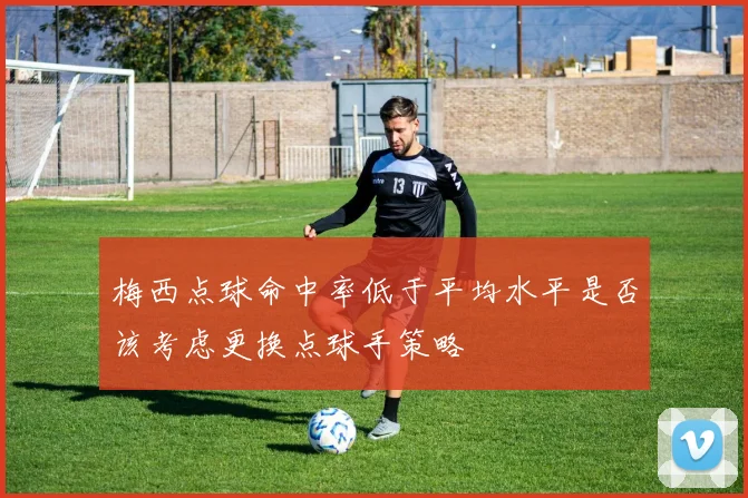 梅西点球命中率低于平均水平是否该考虑更换点球手策略