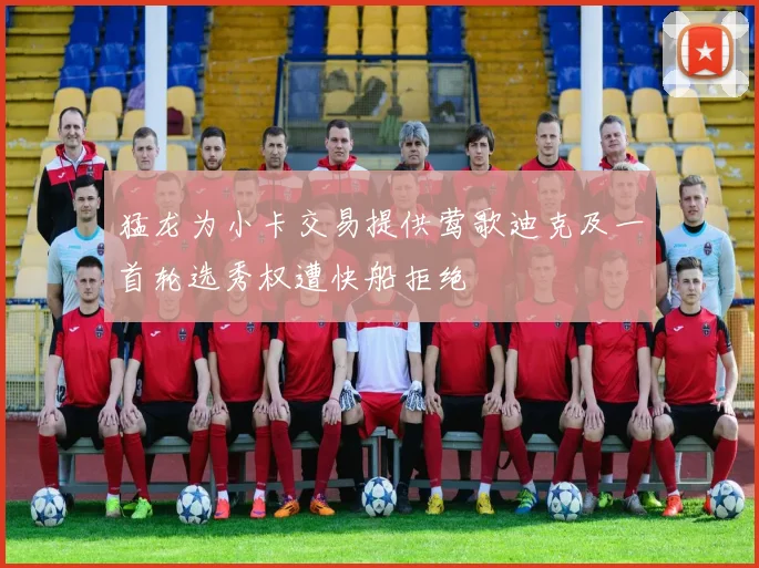 猛龙为小卡交易提供莺歌迪克及一首轮选秀权遭快船拒绝