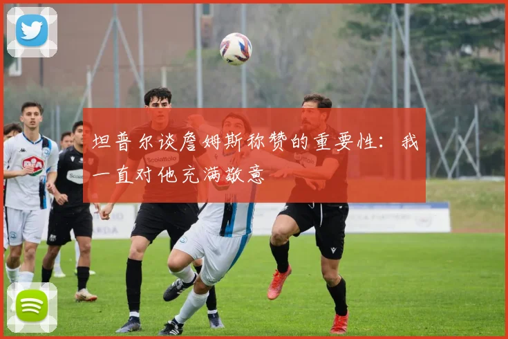坦普尔谈詹姆斯称赞的重要性：我一直对他充满敬意